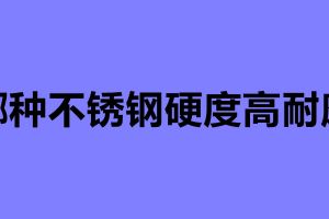 哪種不銹鋼硬度高耐磨 不銹鋼制品加工公司