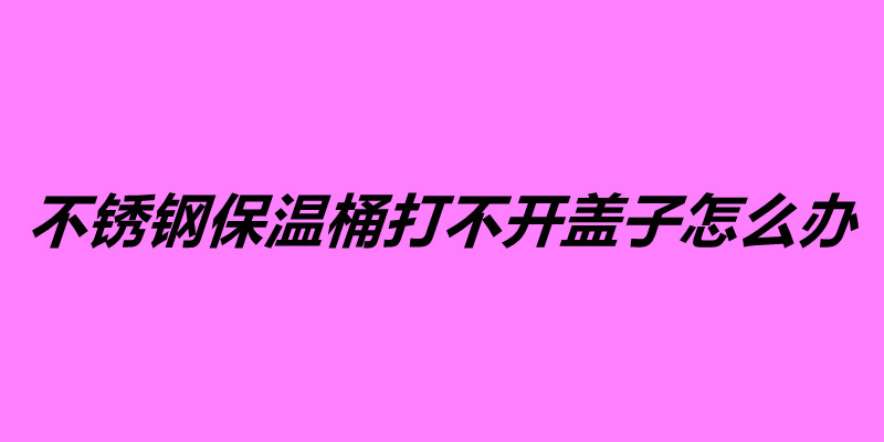 不銹鋼保溫桶打不開蓋子怎么辦.jpg